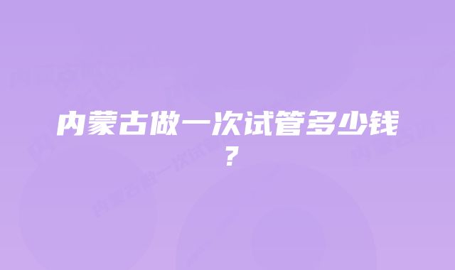 内蒙古做一次试管多少钱？