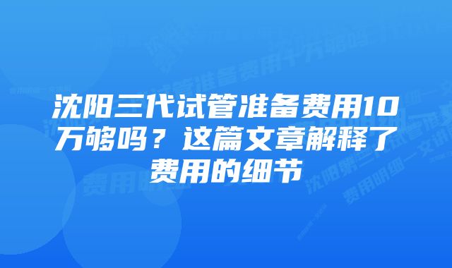 沈阳三代试管准备费用10万够吗？这篇文章解释了费用的细节