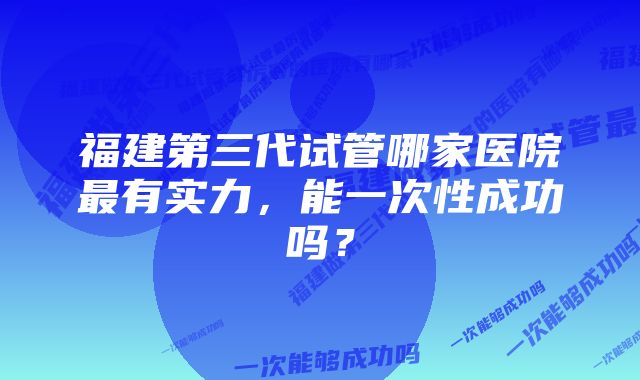 福建第三代试管哪家医院最有实力，能一次性成功吗？