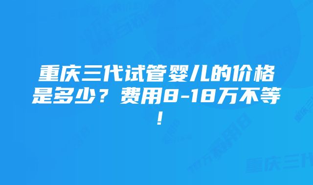 重庆三代试管婴儿的价格是多少？费用8-18万不等！