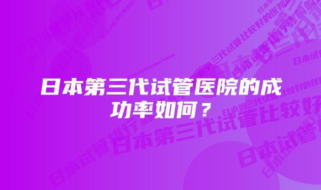 日本第三代试管医院的成功率如何？