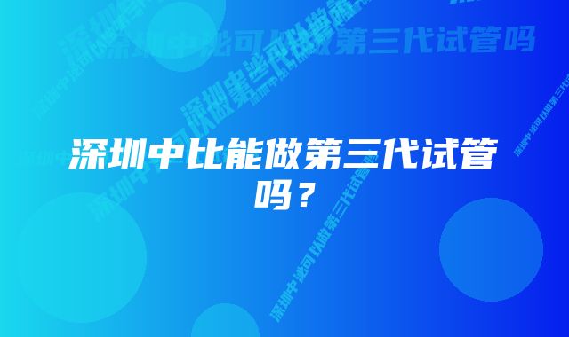 深圳中比能做第三代试管吗？