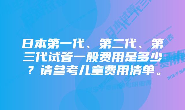 日本第一代、第二代、第三代试管一般费用是多少？请参考儿童费用清单。