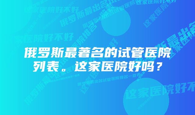 俄罗斯最著名的试管医院列表。这家医院好吗？