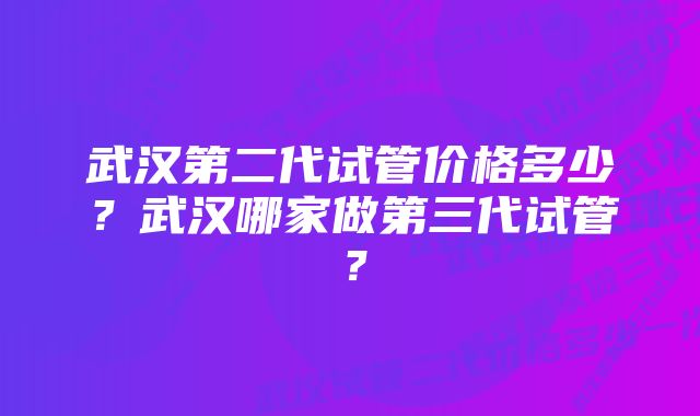 武汉第二代试管价格多少？武汉哪家做第三代试管？