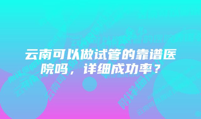 云南可以做试管的靠谱医院吗，详细成功率？