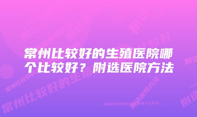 常州比较好的生殖医院哪个比较好？附选医院方法