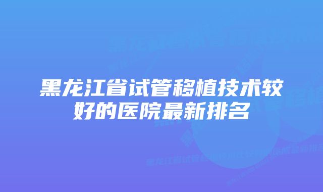 黑龙江省试管移植技术较好的医院最新排名