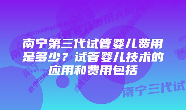 南宁第三代试管婴儿费用是多少？试管婴儿技术的应用和费用包括