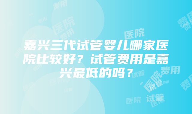 嘉兴三代试管婴儿哪家医院比较好？试管费用是嘉兴最低的吗？