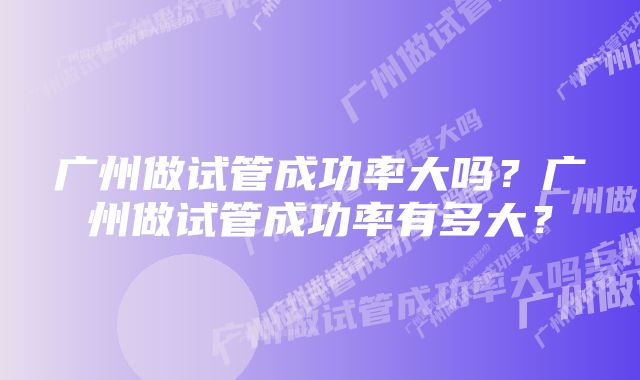 广州做试管成功率大吗？广州做试管成功率有多大？