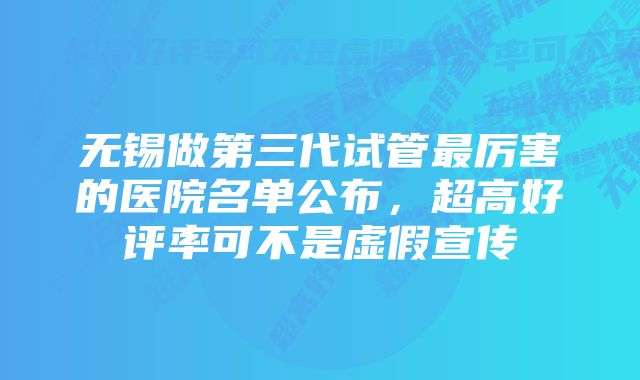 无锡做第三代试管最厉害的医院名单公布，超高好评率可不是虚假宣传