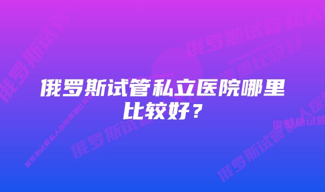 俄罗斯试管私立医院哪里比较好？