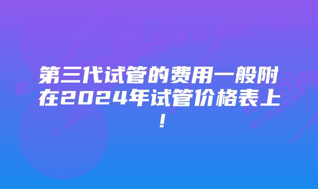 第三代试管的费用一般附在2024年试管价格表上！