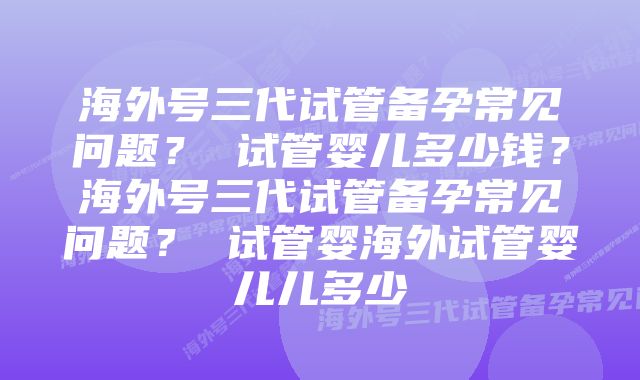 海外号三代试管备孕常见问题？ 试管婴儿多少钱？海外号三代试管备孕常见问题？ 试管婴海外试管婴儿儿多少