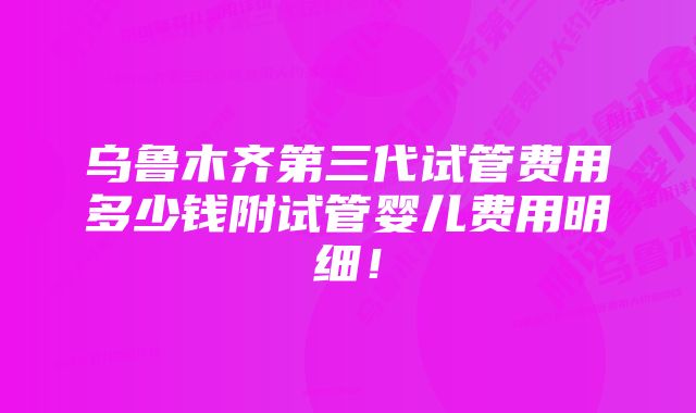 乌鲁木齐第三代试管费用多少钱附试管婴儿费用明细！