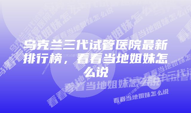 乌克兰三代试管医院最新排行榜，看看当地姐妹怎么说