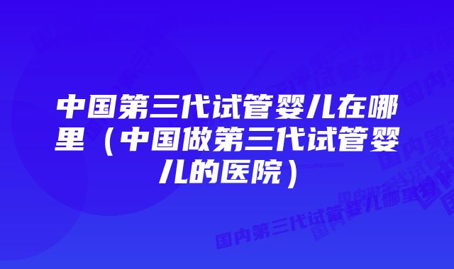 中国第三代试管婴儿在哪里（中国做第三代试管婴儿的医院）