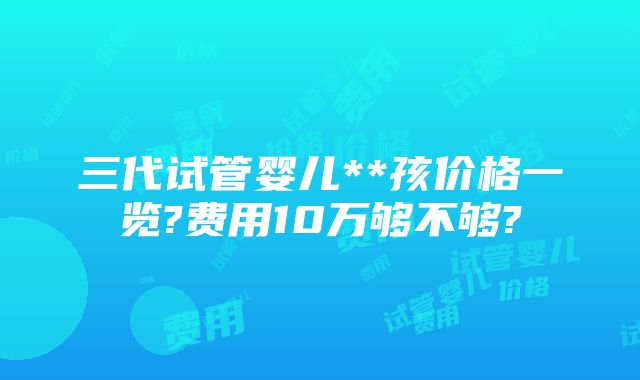 三代试管婴儿**孩价格一览?费用10万够不够?