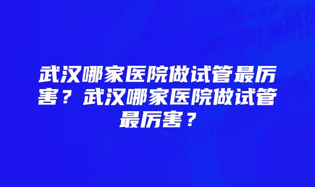 武汉哪家医院做试管最厉害？武汉哪家医院做试管最厉害？