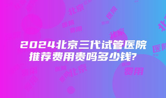 2024北京三代试管医院推荐费用贵吗多少钱?