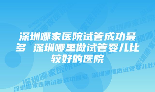 深圳哪家医院试管成功最多 深圳哪里做试管婴儿比较好的医院