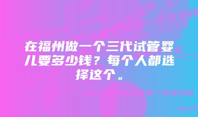 在福州做一个三代试管婴儿要多少钱？每个人都选择这个。