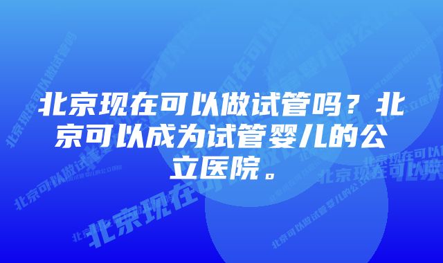 北京现在可以做试管吗？北京可以成为试管婴儿的公立医院。