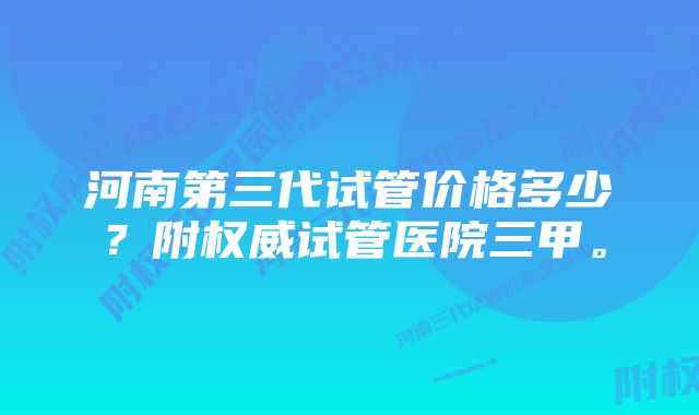 河南第三代试管价格多少？附权威试管医院三甲。