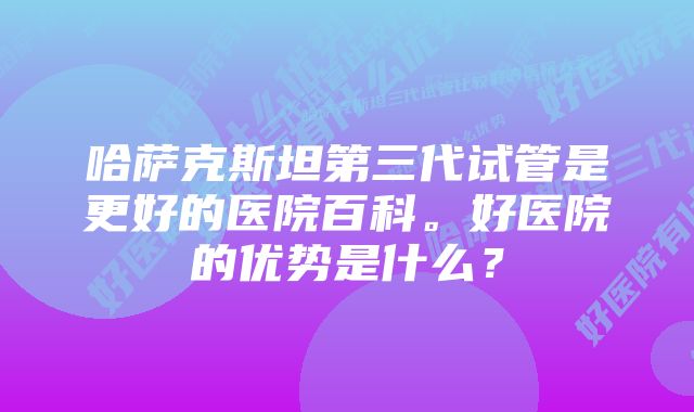 哈萨克斯坦第三代试管是更好的医院百科。好医院的优势是什么？