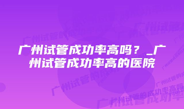 广州试管成功率高吗？_广州试管成功率高的医院