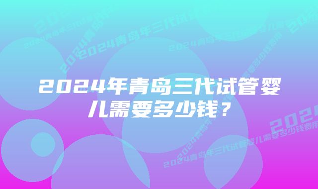 2024年青岛三代试管婴儿需要多少钱？