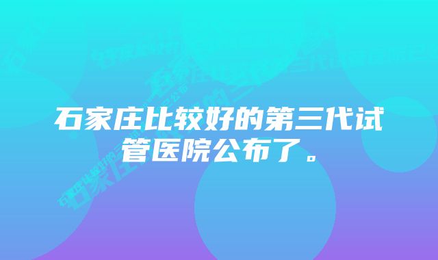 石家庄比较好的第三代试管医院公布了。