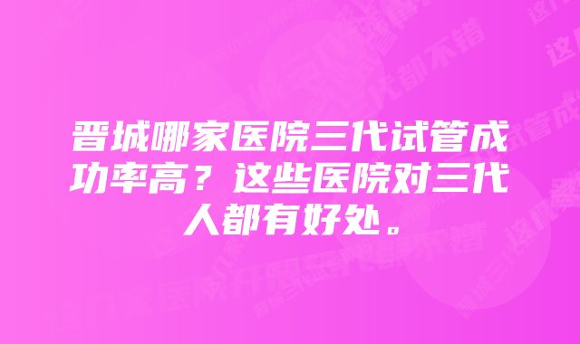 晋城哪家医院三代试管成功率高？这些医院对三代人都有好处。