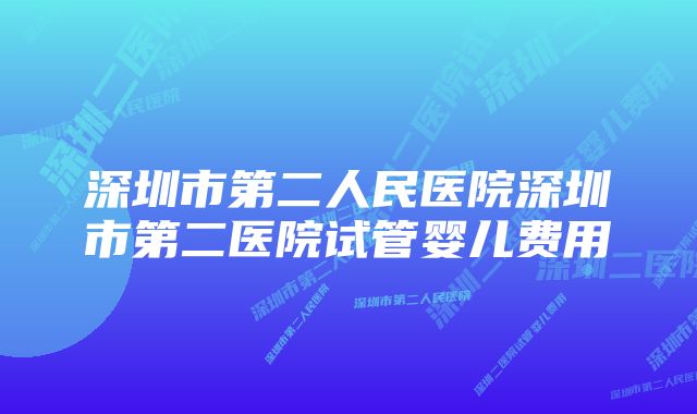 深圳市第二人民医院深圳市第二医院试管婴儿费用