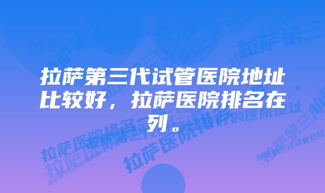 拉萨第三代试管医院地址比较好，拉萨医院排名在列。