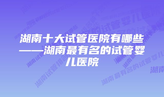 湖南十大试管医院有哪些——湖南最有名的试管婴儿医院