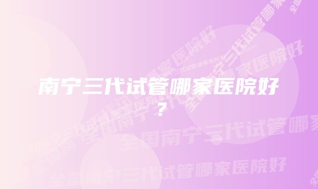 南宁三代试管哪家医院好？