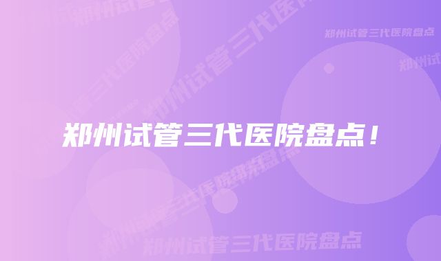 郑州试管三代医院盘点！