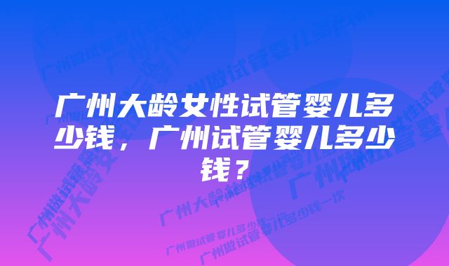 广州大龄女性试管婴儿多少钱，广州试管婴儿多少钱？