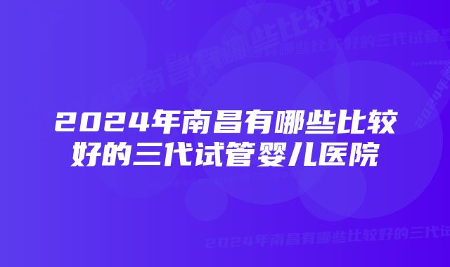 2024年南昌有哪些比较好的三代试管婴儿医院