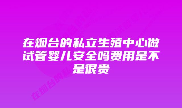 在烟台的私立生殖中心做试管婴儿安全吗费用是不是很贵