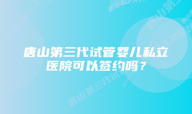 唐山第三代试管婴儿私立医院可以签约吗？