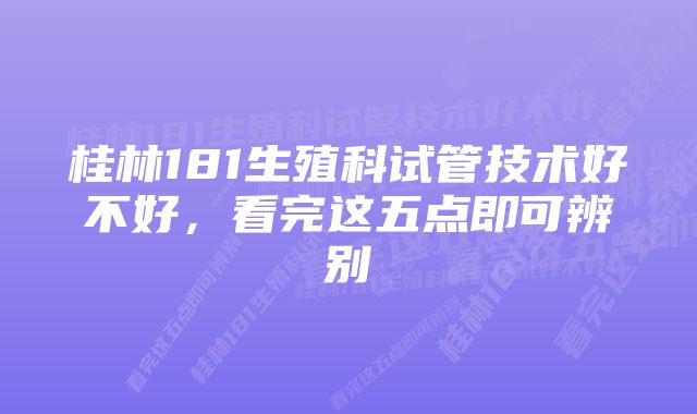 桂林181生殖科试管技术好不好，看完这五点即可辨别