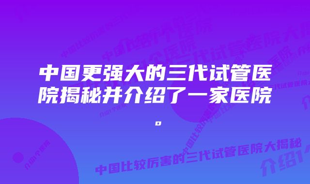 中国更强大的三代试管医院揭秘并介绍了一家医院。