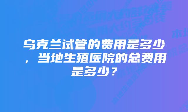 乌克兰试管的费用是多少，当地生殖医院的总费用是多少？