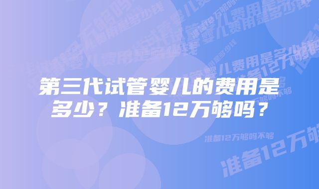 第三代试管婴儿的费用是多少？准备12万够吗？