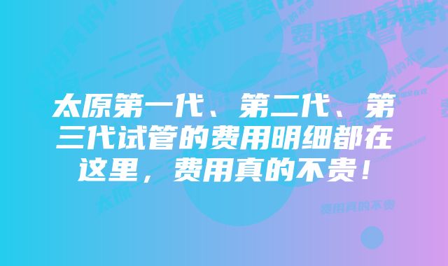 太原第一代、第二代、第三代试管的费用明细都在这里，费用真的不贵！