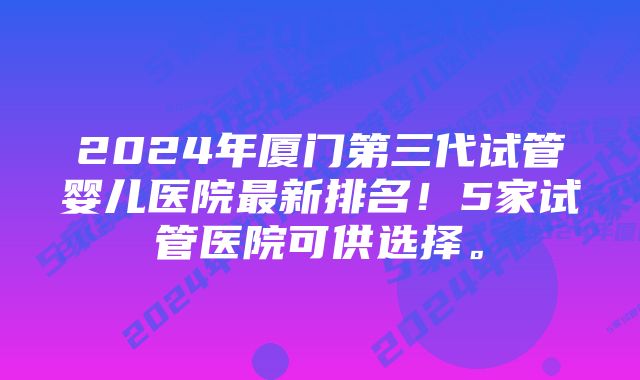 2024年厦门第三代试管婴儿医院最新排名！5家试管医院可供选择。