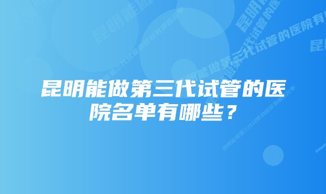 昆明能做第三代试管的医院名单有哪些？